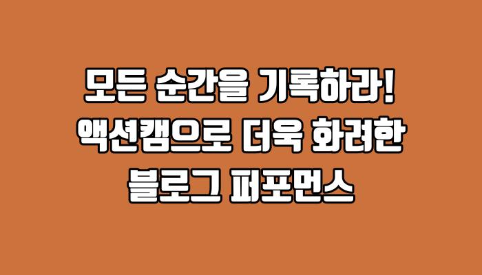 모든 순간을 기록하라! 액션캠으로 더욱 화려한 블로그 퍼포먼스